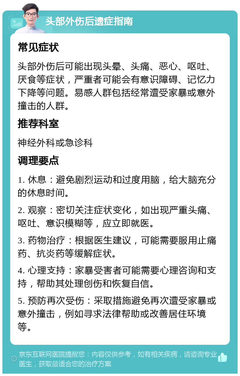 头部外伤后遗症指南 常见症状 头部外伤后可能出现头晕、头痛、恶心、呕吐、厌食等症状，严重者可能会有意识障碍、记忆力下降等问题。易感人群包括经常遭受家暴或意外撞击的人群。 推荐科室 神经外科或急诊科 调理要点 1. 休息：避免剧烈运动和过度用脑，给大脑充分的休息时间。 2. 观察：密切关注症状变化，如出现严重头痛、呕吐、意识模糊等，应立即就医。 3. 药物治疗：根据医生建议，可能需要服用止痛药、抗炎药等缓解症状。 4. 心理支持：家暴受害者可能需要心理咨询和支持，帮助其处理创伤和恢复自信。 5. 预防再次受伤：采取措施避免再次遭受家暴或意外撞击，例如寻求法律帮助或改善居住环境等。