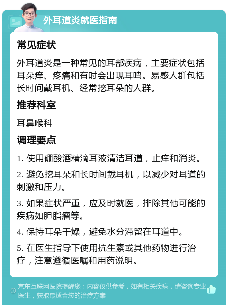 外耳道炎就医指南 常见症状 外耳道炎是一种常见的耳部疾病，主要症状包括耳朵痒、疼痛和有时会出现耳鸣。易感人群包括长时间戴耳机、经常挖耳朵的人群。 推荐科室 耳鼻喉科 调理要点 1. 使用硼酸酒精滴耳液清洁耳道，止痒和消炎。 2. 避免挖耳朵和长时间戴耳机，以减少对耳道的刺激和压力。 3. 如果症状严重，应及时就医，排除其他可能的疾病如胆脂瘤等。 4. 保持耳朵干燥，避免水分滞留在耳道中。 5. 在医生指导下使用抗生素或其他药物进行治疗，注意遵循医嘱和用药说明。