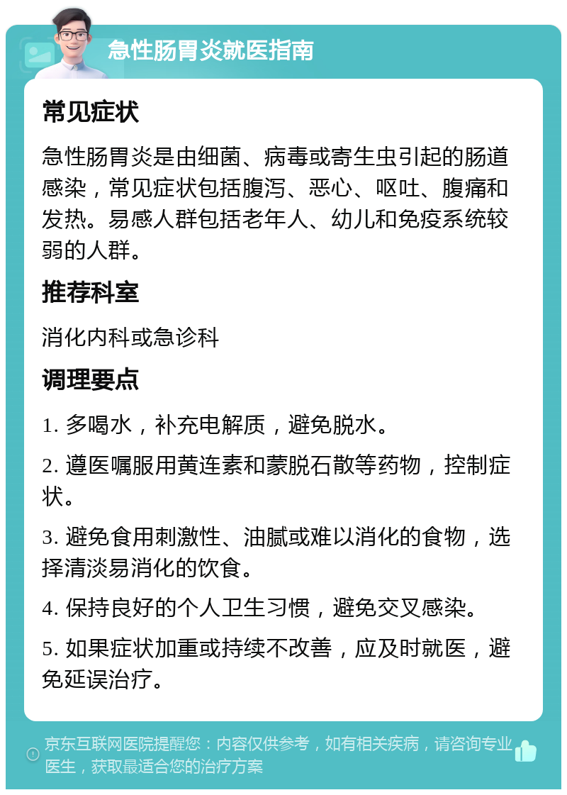 急性肠胃炎就医指南 常见症状 急性肠胃炎是由细菌、病毒或寄生虫引起的肠道感染，常见症状包括腹泻、恶心、呕吐、腹痛和发热。易感人群包括老年人、幼儿和免疫系统较弱的人群。 推荐科室 消化内科或急诊科 调理要点 1. 多喝水，补充电解质，避免脱水。 2. 遵医嘱服用黄连素和蒙脱石散等药物，控制症状。 3. 避免食用刺激性、油腻或难以消化的食物，选择清淡易消化的饮食。 4. 保持良好的个人卫生习惯，避免交叉感染。 5. 如果症状加重或持续不改善，应及时就医，避免延误治疗。