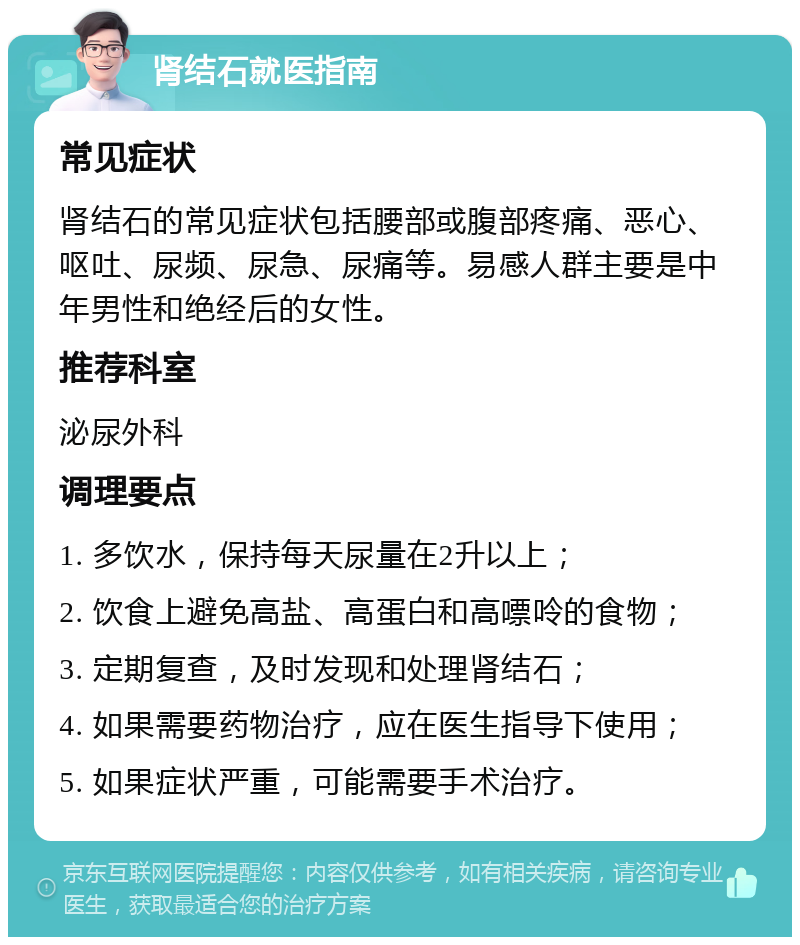 肾结石就医指南 常见症状 肾结石的常见症状包括腰部或腹部疼痛、恶心、呕吐、尿频、尿急、尿痛等。易感人群主要是中年男性和绝经后的女性。 推荐科室 泌尿外科 调理要点 1. 多饮水，保持每天尿量在2升以上； 2. 饮食上避免高盐、高蛋白和高嘌呤的食物； 3. 定期复查，及时发现和处理肾结石； 4. 如果需要药物治疗，应在医生指导下使用； 5. 如果症状严重，可能需要手术治疗。