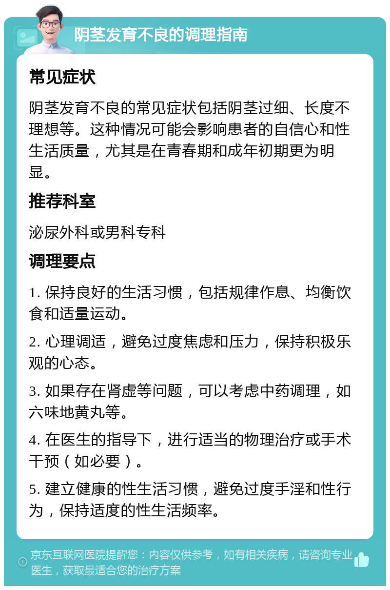 阴茎发育不良的调理指南 常见症状 阴茎发育不良的常见症状包括阴茎过细、长度不理想等。这种情况可能会影响患者的自信心和性生活质量，尤其是在青春期和成年初期更为明显。 推荐科室 泌尿外科或男科专科 调理要点 1. 保持良好的生活习惯，包括规律作息、均衡饮食和适量运动。 2. 心理调适，避免过度焦虑和压力，保持积极乐观的心态。 3. 如果存在肾虚等问题，可以考虑中药调理，如六味地黄丸等。 4. 在医生的指导下，进行适当的物理治疗或手术干预（如必要）。 5. 建立健康的性生活习惯，避免过度手淫和性行为，保持适度的性生活频率。