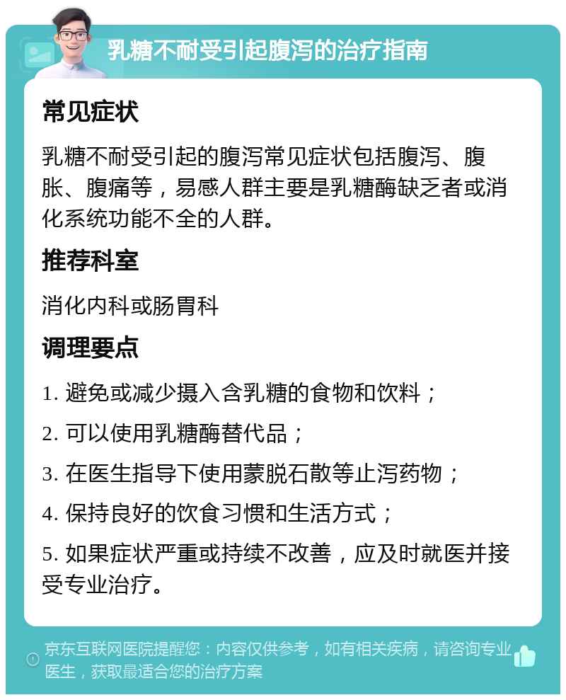 乳糖不耐受引起腹泻的治疗指南 常见症状 乳糖不耐受引起的腹泻常见症状包括腹泻、腹胀、腹痛等，易感人群主要是乳糖酶缺乏者或消化系统功能不全的人群。 推荐科室 消化内科或肠胃科 调理要点 1. 避免或减少摄入含乳糖的食物和饮料； 2. 可以使用乳糖酶替代品； 3. 在医生指导下使用蒙脱石散等止泻药物； 4. 保持良好的饮食习惯和生活方式； 5. 如果症状严重或持续不改善，应及时就医并接受专业治疗。