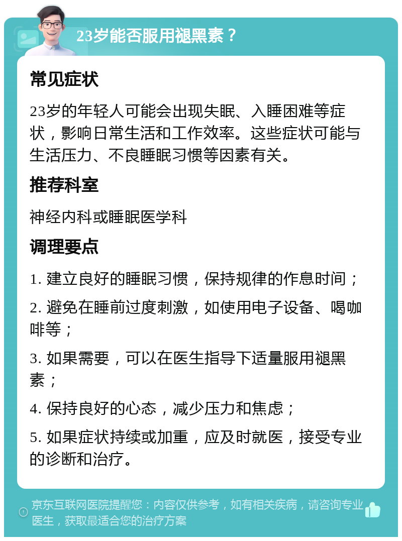 23岁能否服用褪黑素？ 常见症状 23岁的年轻人可能会出现失眠、入睡困难等症状，影响日常生活和工作效率。这些症状可能与生活压力、不良睡眠习惯等因素有关。 推荐科室 神经内科或睡眠医学科 调理要点 1. 建立良好的睡眠习惯，保持规律的作息时间； 2. 避免在睡前过度刺激，如使用电子设备、喝咖啡等； 3. 如果需要，可以在医生指导下适量服用褪黑素； 4. 保持良好的心态，减少压力和焦虑； 5. 如果症状持续或加重，应及时就医，接受专业的诊断和治疗。