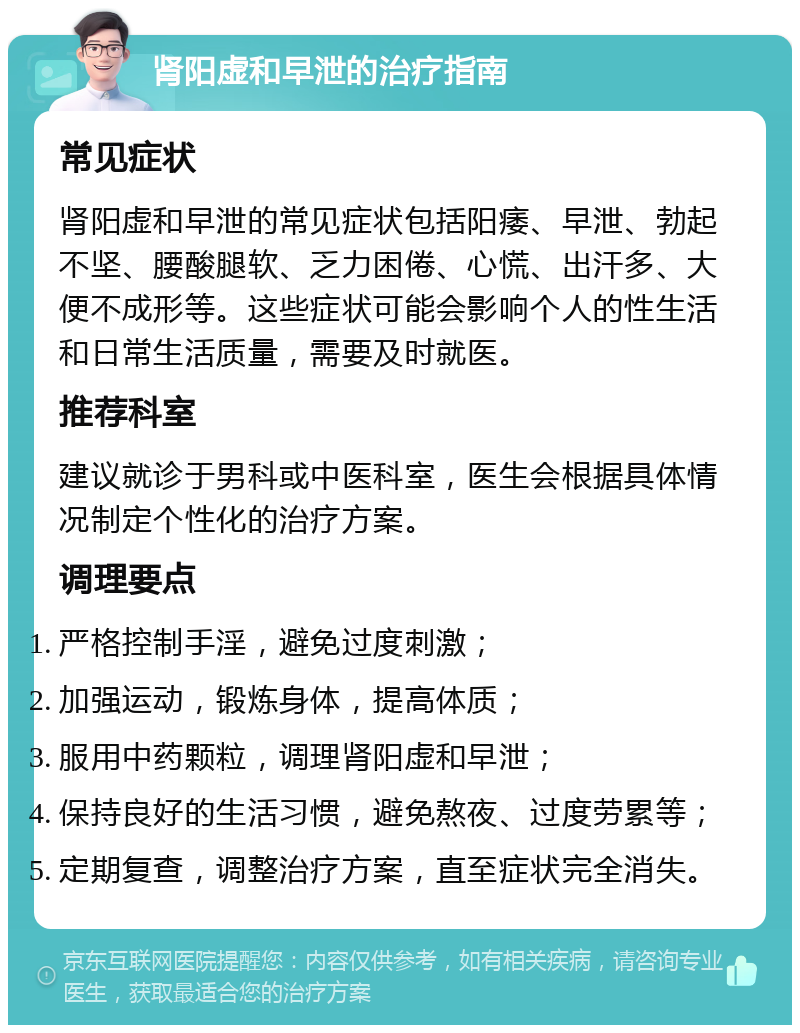 肾阳虚和早泄的治疗指南 常见症状 肾阳虚和早泄的常见症状包括阳痿、早泄、勃起不坚、腰酸腿软、乏力困倦、心慌、出汗多、大便不成形等。这些症状可能会影响个人的性生活和日常生活质量，需要及时就医。 推荐科室 建议就诊于男科或中医科室，医生会根据具体情况制定个性化的治疗方案。 调理要点 严格控制手淫，避免过度刺激； 加强运动，锻炼身体，提高体质； 服用中药颗粒，调理肾阳虚和早泄； 保持良好的生活习惯，避免熬夜、过度劳累等； 定期复查，调整治疗方案，直至症状完全消失。