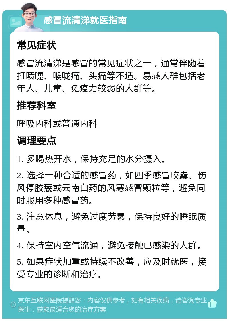 感冒流清涕就医指南 常见症状 感冒流清涕是感冒的常见症状之一，通常伴随着打喷嚏、喉咙痛、头痛等不适。易感人群包括老年人、儿童、免疫力较弱的人群等。 推荐科室 呼吸内科或普通内科 调理要点 1. 多喝热开水，保持充足的水分摄入。 2. 选择一种合适的感冒药，如四季感冒胶囊、伤风停胶囊或云南白药的风寒感冒颗粒等，避免同时服用多种感冒药。 3. 注意休息，避免过度劳累，保持良好的睡眠质量。 4. 保持室内空气流通，避免接触已感染的人群。 5. 如果症状加重或持续不改善，应及时就医，接受专业的诊断和治疗。