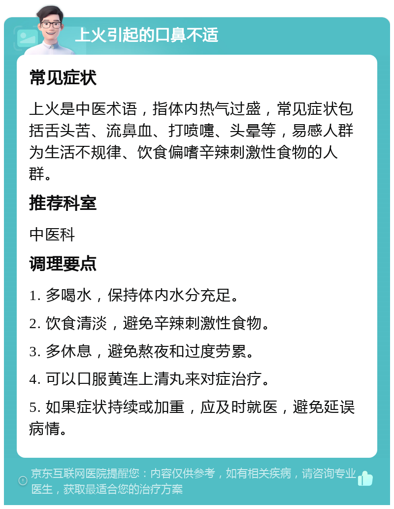 上火引起的口鼻不适 常见症状 上火是中医术语，指体内热气过盛，常见症状包括舌头苦、流鼻血、打喷嚏、头晕等，易感人群为生活不规律、饮食偏嗜辛辣刺激性食物的人群。 推荐科室 中医科 调理要点 1. 多喝水，保持体内水分充足。 2. 饮食清淡，避免辛辣刺激性食物。 3. 多休息，避免熬夜和过度劳累。 4. 可以口服黄连上清丸来对症治疗。 5. 如果症状持续或加重，应及时就医，避免延误病情。