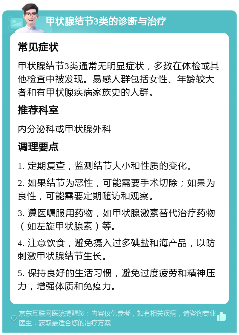 甲状腺结节3类的诊断与治疗 常见症状 甲状腺结节3类通常无明显症状，多数在体检或其他检查中被发现。易感人群包括女性、年龄较大者和有甲状腺疾病家族史的人群。 推荐科室 内分泌科或甲状腺外科 调理要点 1. 定期复查，监测结节大小和性质的变化。 2. 如果结节为恶性，可能需要手术切除；如果为良性，可能需要定期随访和观察。 3. 遵医嘱服用药物，如甲状腺激素替代治疗药物（如左旋甲状腺素）等。 4. 注意饮食，避免摄入过多碘盐和海产品，以防刺激甲状腺结节生长。 5. 保持良好的生活习惯，避免过度疲劳和精神压力，增强体质和免疫力。