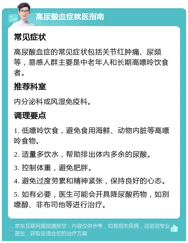 高尿酸血症就医指南 常见症状 高尿酸血症的常见症状包括关节红肿痛、尿频等，易感人群主要是中老年人和长期高嘌呤饮食者。 推荐科室 内分泌科或风湿免疫科。 调理要点 1. 低嘌呤饮食，避免食用海鲜、动物内脏等高嘌呤食物。 2. 适量多饮水，帮助排出体内多余的尿酸。 3. 控制体重，避免肥胖。 4. 避免过度劳累和精神紧张，保持良好的心态。 5. 如有必要，医生可能会开具降尿酸药物，如别嘌醇、非布司他等进行治疗。