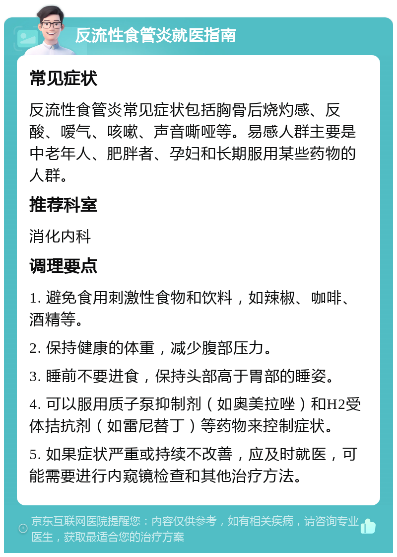 反流性食管炎就医指南 常见症状 反流性食管炎常见症状包括胸骨后烧灼感、反酸、嗳气、咳嗽、声音嘶哑等。易感人群主要是中老年人、肥胖者、孕妇和长期服用某些药物的人群。 推荐科室 消化内科 调理要点 1. 避免食用刺激性食物和饮料，如辣椒、咖啡、酒精等。 2. 保持健康的体重，减少腹部压力。 3. 睡前不要进食，保持头部高于胃部的睡姿。 4. 可以服用质子泵抑制剂（如奥美拉唑）和H2受体拮抗剂（如雷尼替丁）等药物来控制症状。 5. 如果症状严重或持续不改善，应及时就医，可能需要进行内窥镜检查和其他治疗方法。