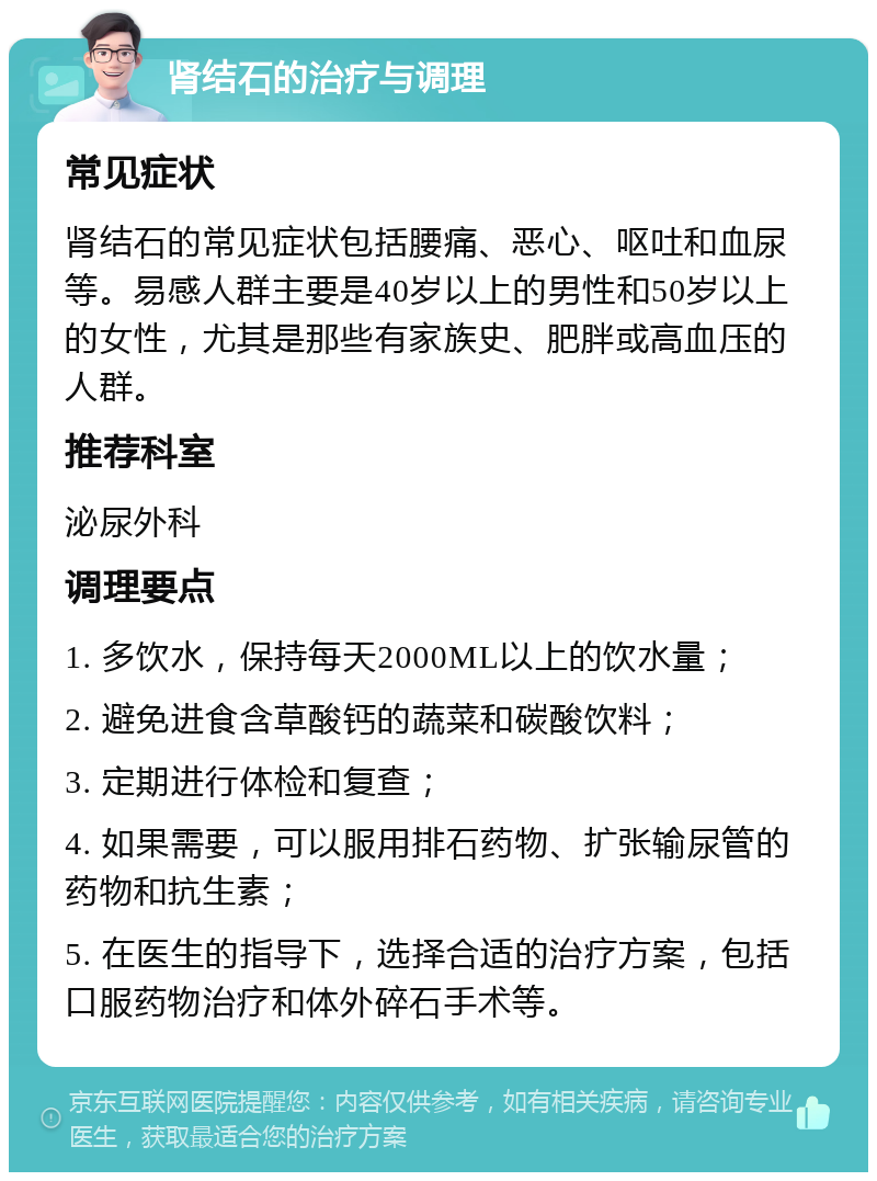 肾结石的治疗与调理 常见症状 肾结石的常见症状包括腰痛、恶心、呕吐和血尿等。易感人群主要是40岁以上的男性和50岁以上的女性，尤其是那些有家族史、肥胖或高血压的人群。 推荐科室 泌尿外科 调理要点 1. 多饮水，保持每天2000ML以上的饮水量； 2. 避免进食含草酸钙的蔬菜和碳酸饮料； 3. 定期进行体检和复查； 4. 如果需要，可以服用排石药物、扩张输尿管的药物和抗生素； 5. 在医生的指导下，选择合适的治疗方案，包括口服药物治疗和体外碎石手术等。