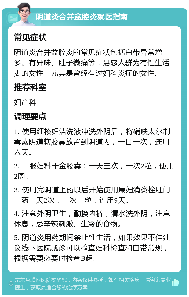 阴道炎合并盆腔炎就医指南 常见症状 阴道炎合并盆腔炎的常见症状包括白带异常增多、有异味、肚子微痛等，易感人群为有性生活史的女性，尤其是曾经有过妇科炎症的女性。 推荐科室 妇产科 调理要点 1. 使用红核妇洁洗液冲洗外阴后，将硝呋太尔制霉素阴道软胶囊放置到阴道内，一日一次，连用六天。 2. 口服妇科千金胶囊：一天三次，一次2粒，使用2周。 3. 使用完阴道上药以后开始使用康妇消炎栓肛门上药一天2次，一次一粒，连用9天。 4. 注意外阴卫生，勤换内裤，清水洗外阴，注意休息，忌辛辣刺激、生冷的食物。 5. 阴道炎用药期间禁止性生活，如果效果不佳建议线下医院就诊可以检查妇科检查和白带常规，根据需要必要时检查B超。