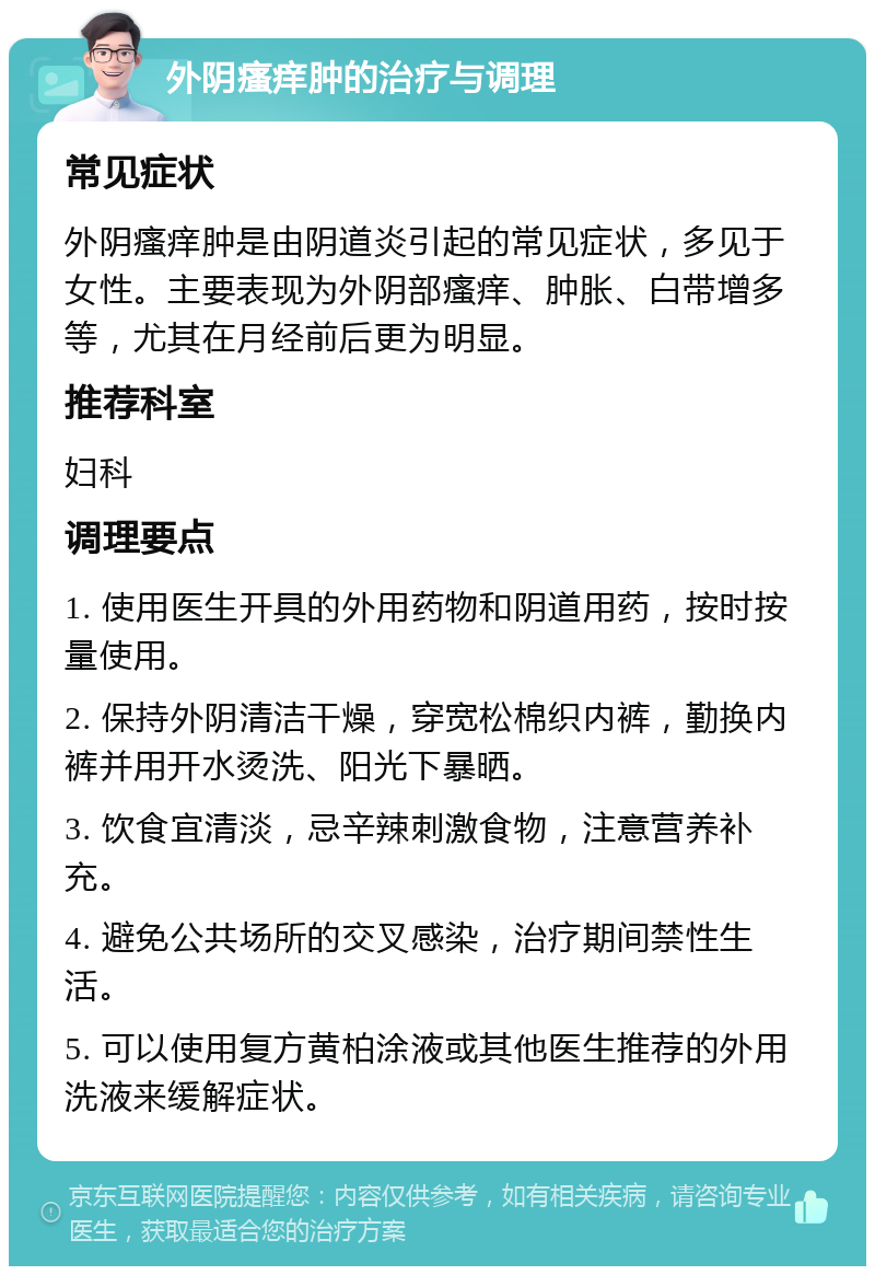 外阴瘙痒肿的治疗与调理 常见症状 外阴瘙痒肿是由阴道炎引起的常见症状，多见于女性。主要表现为外阴部瘙痒、肿胀、白带增多等，尤其在月经前后更为明显。 推荐科室 妇科 调理要点 1. 使用医生开具的外用药物和阴道用药，按时按量使用。 2. 保持外阴清洁干燥，穿宽松棉织内裤，勤换内裤并用开水烫洗、阳光下暴晒。 3. 饮食宜清淡，忌辛辣刺激食物，注意营养补充。 4. 避免公共场所的交叉感染，治疗期间禁性生活。 5. 可以使用复方黄柏涂液或其他医生推荐的外用洗液来缓解症状。