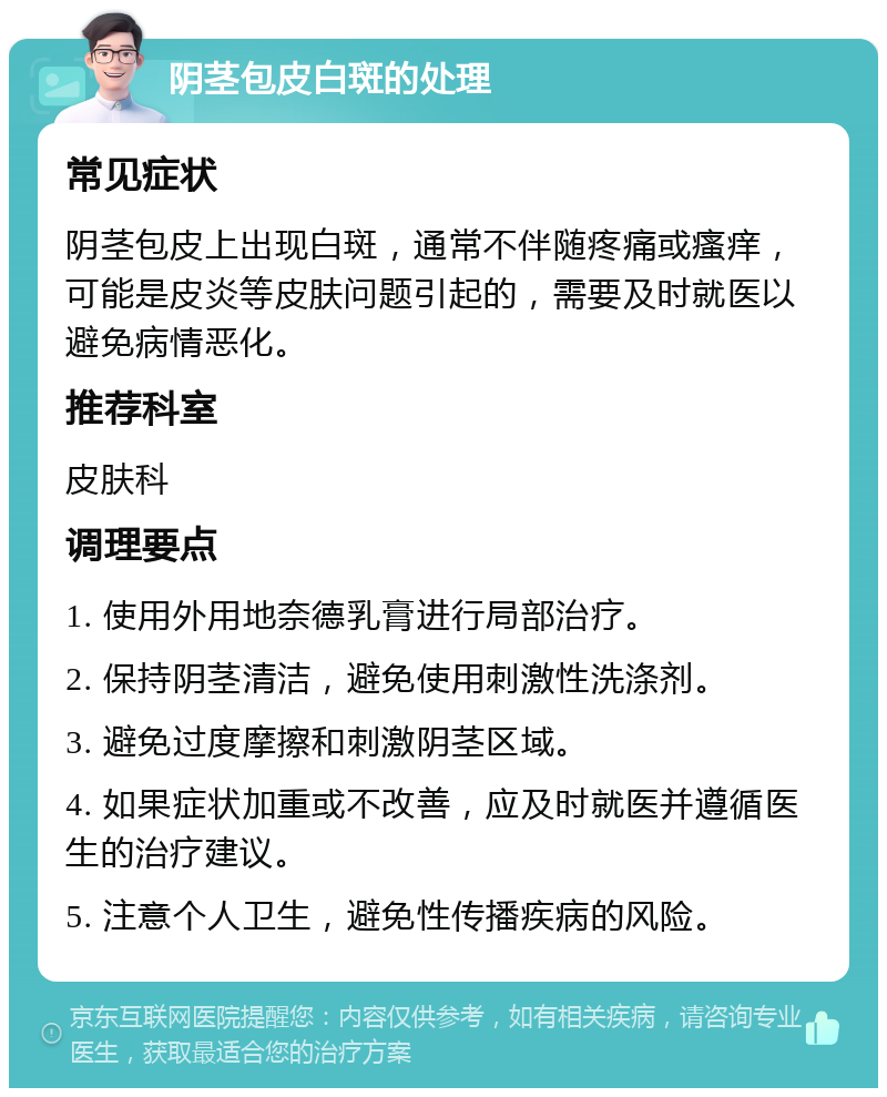 阴茎包皮白斑的处理 常见症状 阴茎包皮上出现白斑，通常不伴随疼痛或瘙痒，可能是皮炎等皮肤问题引起的，需要及时就医以避免病情恶化。 推荐科室 皮肤科 调理要点 1. 使用外用地奈德乳膏进行局部治疗。 2. 保持阴茎清洁，避免使用刺激性洗涤剂。 3. 避免过度摩擦和刺激阴茎区域。 4. 如果症状加重或不改善，应及时就医并遵循医生的治疗建议。 5. 注意个人卫生，避免性传播疾病的风险。