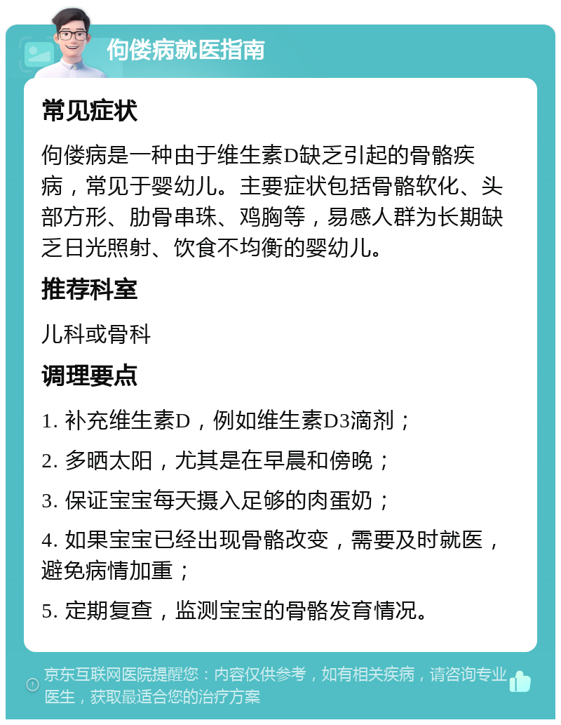 佝偻病就医指南 常见症状 佝偻病是一种由于维生素D缺乏引起的骨骼疾病，常见于婴幼儿。主要症状包括骨骼软化、头部方形、肋骨串珠、鸡胸等，易感人群为长期缺乏日光照射、饮食不均衡的婴幼儿。 推荐科室 儿科或骨科 调理要点 1. 补充维生素D，例如维生素D3滴剂； 2. 多晒太阳，尤其是在早晨和傍晚； 3. 保证宝宝每天摄入足够的肉蛋奶； 4. 如果宝宝已经出现骨骼改变，需要及时就医，避免病情加重； 5. 定期复查，监测宝宝的骨骼发育情况。