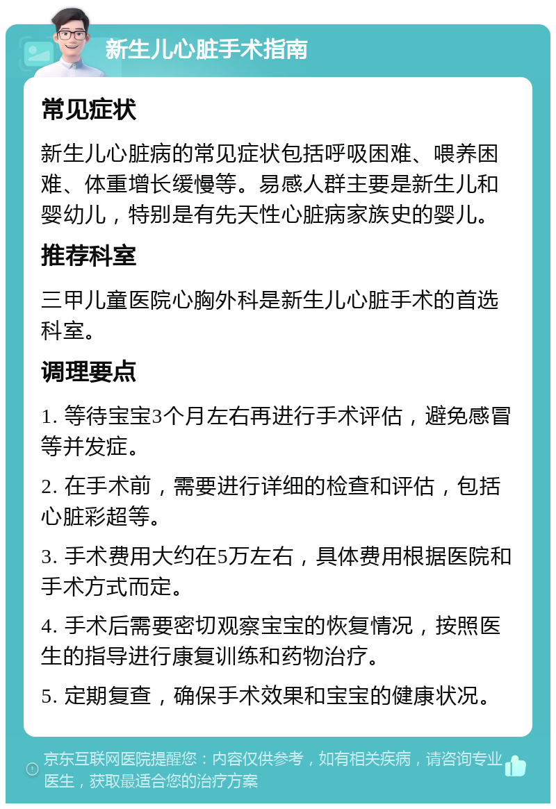 新生儿心脏手术指南 常见症状 新生儿心脏病的常见症状包括呼吸困难、喂养困难、体重增长缓慢等。易感人群主要是新生儿和婴幼儿，特别是有先天性心脏病家族史的婴儿。 推荐科室 三甲儿童医院心胸外科是新生儿心脏手术的首选科室。 调理要点 1. 等待宝宝3个月左右再进行手术评估，避免感冒等并发症。 2. 在手术前，需要进行详细的检查和评估，包括心脏彩超等。 3. 手术费用大约在5万左右，具体费用根据医院和手术方式而定。 4. 手术后需要密切观察宝宝的恢复情况，按照医生的指导进行康复训练和药物治疗。 5. 定期复查，确保手术效果和宝宝的健康状况。