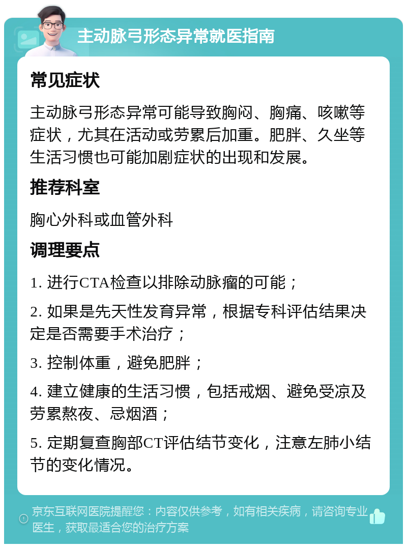 主动脉弓形态异常就医指南 常见症状 主动脉弓形态异常可能导致胸闷、胸痛、咳嗽等症状，尤其在活动或劳累后加重。肥胖、久坐等生活习惯也可能加剧症状的出现和发展。 推荐科室 胸心外科或血管外科 调理要点 1. 进行CTA检查以排除动脉瘤的可能； 2. 如果是先天性发育异常，根据专科评估结果决定是否需要手术治疗； 3. 控制体重，避免肥胖； 4. 建立健康的生活习惯，包括戒烟、避免受凉及劳累熬夜、忌烟酒； 5. 定期复查胸部CT评估结节变化，注意左肺小结节的变化情况。