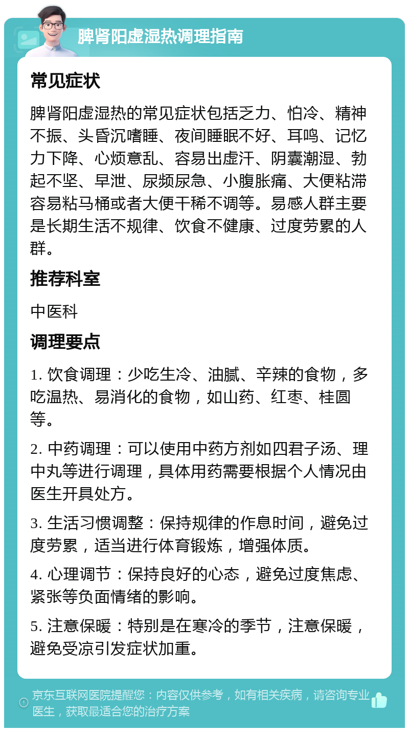 脾肾阳虚湿热调理指南 常见症状 脾肾阳虚湿热的常见症状包括乏力、怕冷、精神不振、头昏沉嗜睡、夜间睡眠不好、耳鸣、记忆力下降、心烦意乱、容易出虚汗、阴囊潮湿、勃起不坚、早泄、尿频尿急、小腹胀痛、大便粘滞容易粘马桶或者大便干稀不调等。易感人群主要是长期生活不规律、饮食不健康、过度劳累的人群。 推荐科室 中医科 调理要点 1. 饮食调理：少吃生冷、油腻、辛辣的食物，多吃温热、易消化的食物，如山药、红枣、桂圆等。 2. 中药调理：可以使用中药方剂如四君子汤、理中丸等进行调理，具体用药需要根据个人情况由医生开具处方。 3. 生活习惯调整：保持规律的作息时间，避免过度劳累，适当进行体育锻炼，增强体质。 4. 心理调节：保持良好的心态，避免过度焦虑、紧张等负面情绪的影响。 5. 注意保暖：特别是在寒冷的季节，注意保暖，避免受凉引发症状加重。