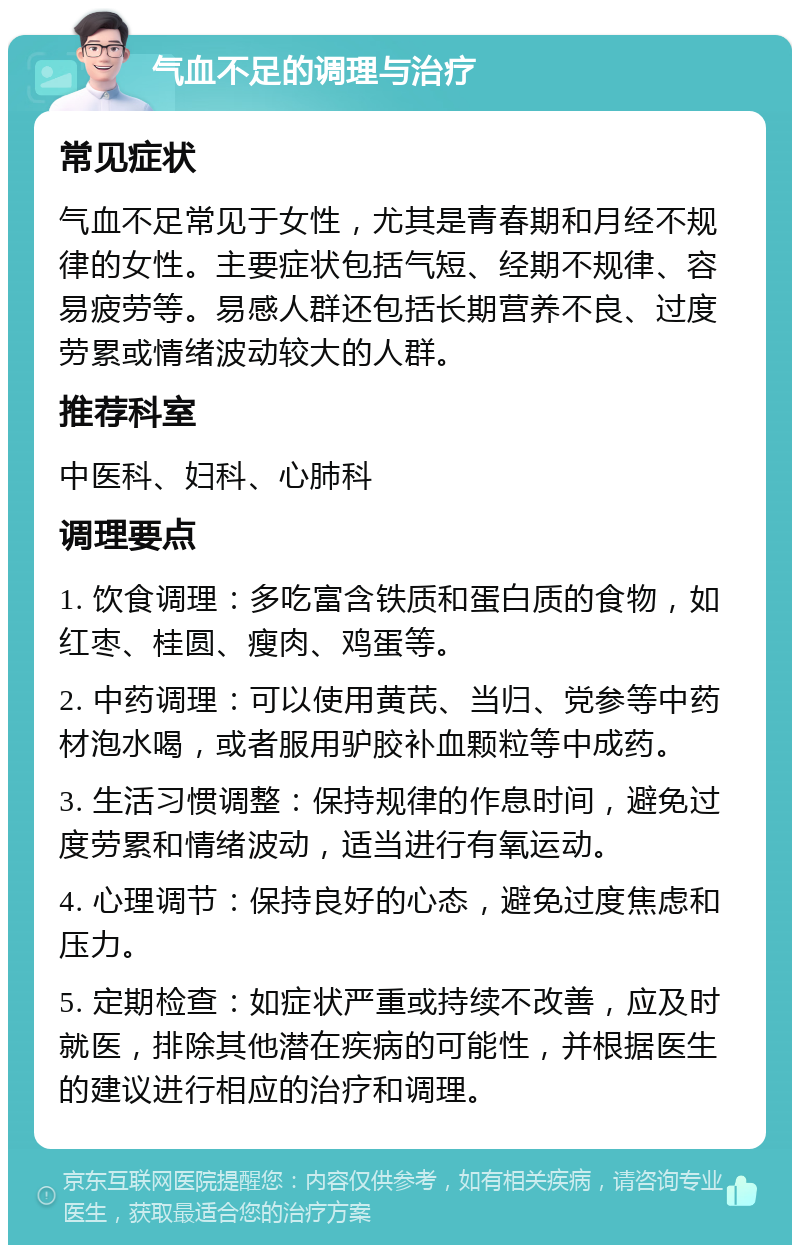 气血不足的调理与治疗 常见症状 气血不足常见于女性，尤其是青春期和月经不规律的女性。主要症状包括气短、经期不规律、容易疲劳等。易感人群还包括长期营养不良、过度劳累或情绪波动较大的人群。 推荐科室 中医科、妇科、心肺科 调理要点 1. 饮食调理：多吃富含铁质和蛋白质的食物，如红枣、桂圆、瘦肉、鸡蛋等。 2. 中药调理：可以使用黄芪、当归、党参等中药材泡水喝，或者服用驴胶补血颗粒等中成药。 3. 生活习惯调整：保持规律的作息时间，避免过度劳累和情绪波动，适当进行有氧运动。 4. 心理调节：保持良好的心态，避免过度焦虑和压力。 5. 定期检查：如症状严重或持续不改善，应及时就医，排除其他潜在疾病的可能性，并根据医生的建议进行相应的治疗和调理。