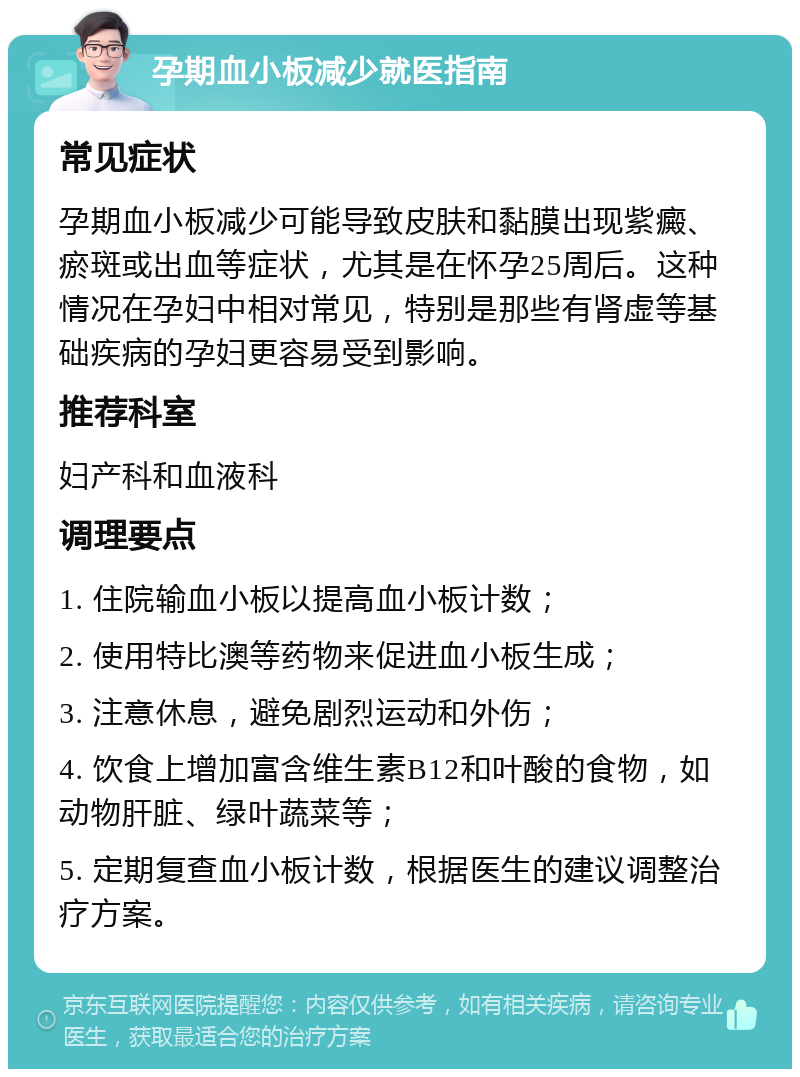 孕期血小板减少就医指南 常见症状 孕期血小板减少可能导致皮肤和黏膜出现紫癜、瘀斑或出血等症状，尤其是在怀孕25周后。这种情况在孕妇中相对常见，特别是那些有肾虚等基础疾病的孕妇更容易受到影响。 推荐科室 妇产科和血液科 调理要点 1. 住院输血小板以提高血小板计数； 2. 使用特比澳等药物来促进血小板生成； 3. 注意休息，避免剧烈运动和外伤； 4. 饮食上增加富含维生素B12和叶酸的食物，如动物肝脏、绿叶蔬菜等； 5. 定期复查血小板计数，根据医生的建议调整治疗方案。