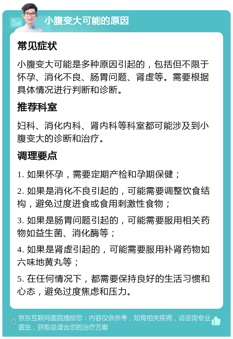 小腹变大可能的原因 常见症状 小腹变大可能是多种原因引起的，包括但不限于怀孕、消化不良、肠胃问题、肾虚等。需要根据具体情况进行判断和诊断。 推荐科室 妇科、消化内科、肾内科等科室都可能涉及到小腹变大的诊断和治疗。 调理要点 1. 如果怀孕，需要定期产检和孕期保健； 2. 如果是消化不良引起的，可能需要调整饮食结构，避免过度进食或食用刺激性食物； 3. 如果是肠胃问题引起的，可能需要服用相关药物如益生菌、消化酶等； 4. 如果是肾虚引起的，可能需要服用补肾药物如六味地黄丸等； 5. 在任何情况下，都需要保持良好的生活习惯和心态，避免过度焦虑和压力。