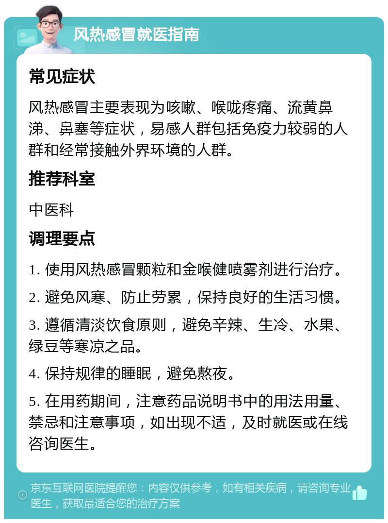 风热感冒就医指南 常见症状 风热感冒主要表现为咳嗽、喉咙疼痛、流黄鼻涕、鼻塞等症状，易感人群包括免疫力较弱的人群和经常接触外界环境的人群。 推荐科室 中医科 调理要点 1. 使用风热感冒颗粒和金喉健喷雾剂进行治疗。 2. 避免风寒、防止劳累，保持良好的生活习惯。 3. 遵循清淡饮食原则，避免辛辣、生冷、水果、绿豆等寒凉之品。 4. 保持规律的睡眠，避免熬夜。 5. 在用药期间，注意药品说明书中的用法用量、禁忌和注意事项，如出现不适，及时就医或在线咨询医生。