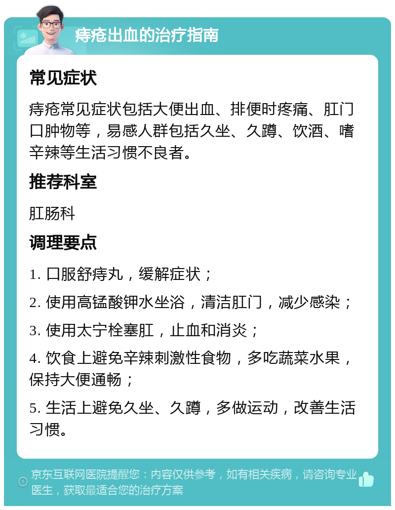 痔疮出血的治疗指南 常见症状 痔疮常见症状包括大便出血、排便时疼痛、肛门口肿物等，易感人群包括久坐、久蹲、饮酒、嗜辛辣等生活习惯不良者。 推荐科室 肛肠科 调理要点 1. 口服舒痔丸，缓解症状； 2. 使用高锰酸钾水坐浴，清洁肛门，减少感染； 3. 使用太宁栓塞肛，止血和消炎； 4. 饮食上避免辛辣刺激性食物，多吃蔬菜水果，保持大便通畅； 5. 生活上避免久坐、久蹲，多做运动，改善生活习惯。