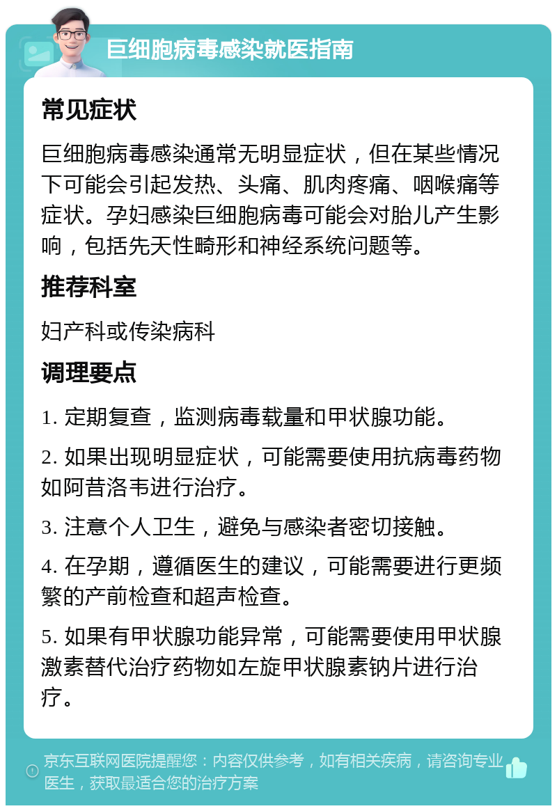 巨细胞病毒感染就医指南 常见症状 巨细胞病毒感染通常无明显症状，但在某些情况下可能会引起发热、头痛、肌肉疼痛、咽喉痛等症状。孕妇感染巨细胞病毒可能会对胎儿产生影响，包括先天性畸形和神经系统问题等。 推荐科室 妇产科或传染病科 调理要点 1. 定期复查，监测病毒载量和甲状腺功能。 2. 如果出现明显症状，可能需要使用抗病毒药物如阿昔洛韦进行治疗。 3. 注意个人卫生，避免与感染者密切接触。 4. 在孕期，遵循医生的建议，可能需要进行更频繁的产前检查和超声检查。 5. 如果有甲状腺功能异常，可能需要使用甲状腺激素替代治疗药物如左旋甲状腺素钠片进行治疗。