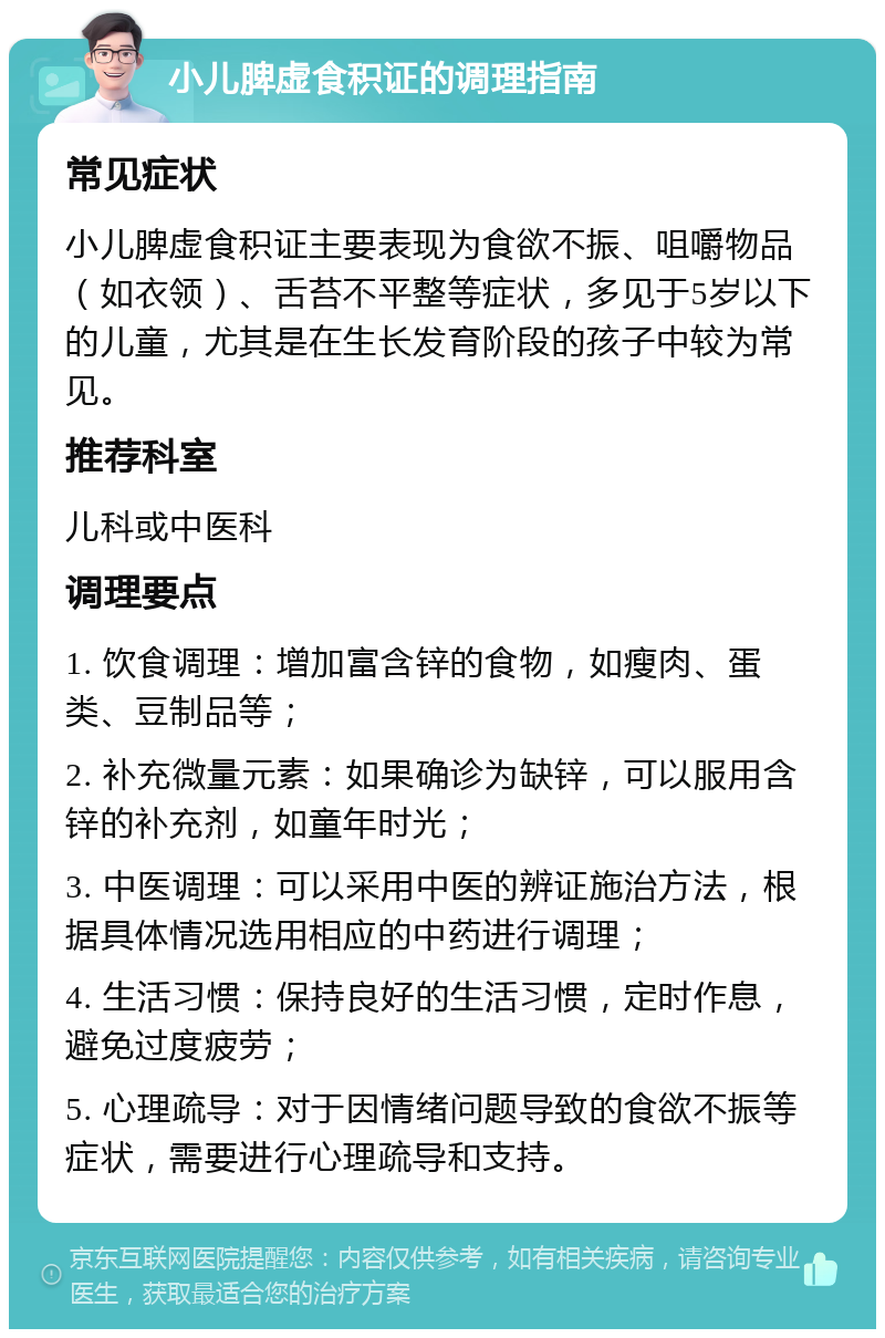 小儿脾虚食积证的调理指南 常见症状 小儿脾虚食积证主要表现为食欲不振、咀嚼物品（如衣领）、舌苔不平整等症状，多见于5岁以下的儿童，尤其是在生长发育阶段的孩子中较为常见。 推荐科室 儿科或中医科 调理要点 1. 饮食调理：增加富含锌的食物，如瘦肉、蛋类、豆制品等； 2. 补充微量元素：如果确诊为缺锌，可以服用含锌的补充剂，如童年时光； 3. 中医调理：可以采用中医的辨证施治方法，根据具体情况选用相应的中药进行调理； 4. 生活习惯：保持良好的生活习惯，定时作息，避免过度疲劳； 5. 心理疏导：对于因情绪问题导致的食欲不振等症状，需要进行心理疏导和支持。