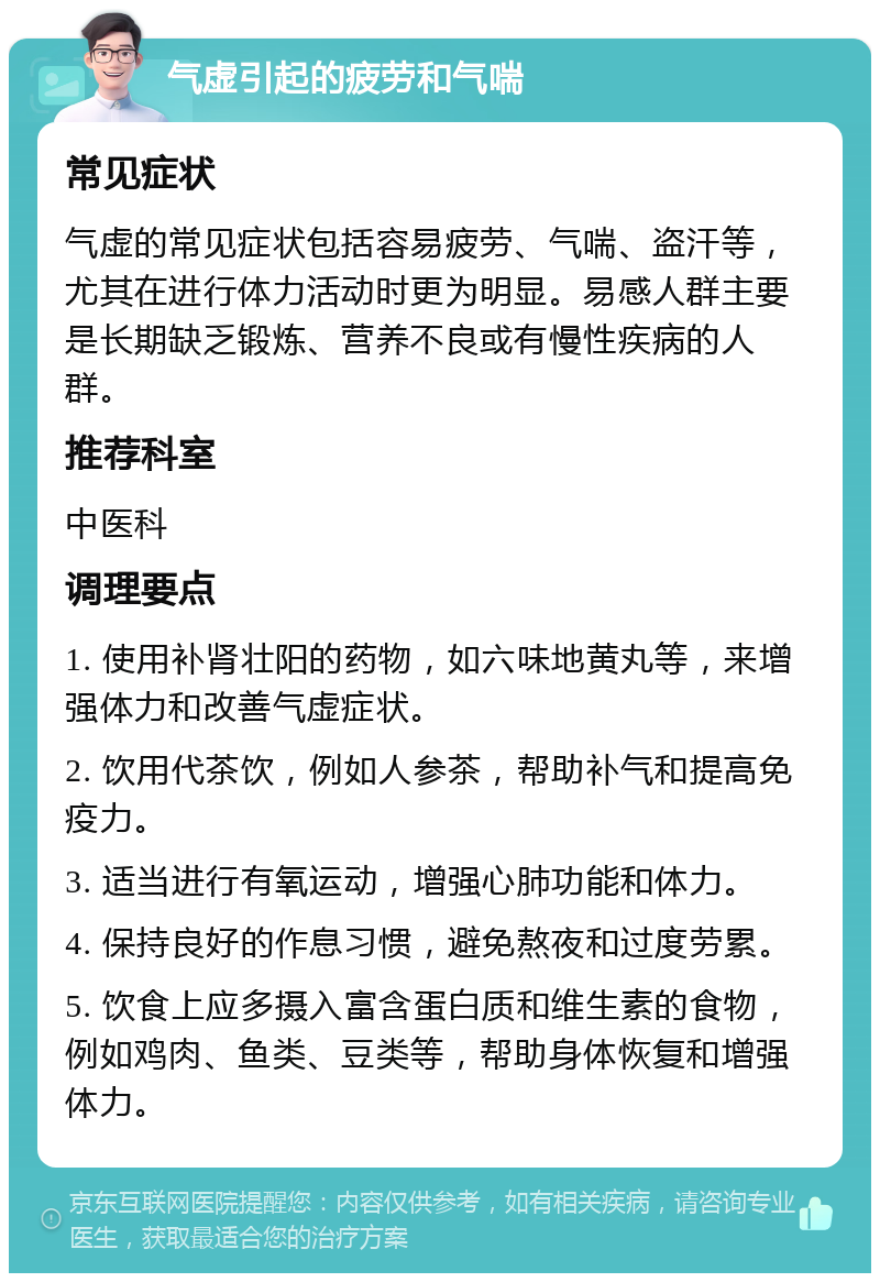 气虚引起的疲劳和气喘 常见症状 气虚的常见症状包括容易疲劳、气喘、盗汗等，尤其在进行体力活动时更为明显。易感人群主要是长期缺乏锻炼、营养不良或有慢性疾病的人群。 推荐科室 中医科 调理要点 1. 使用补肾壮阳的药物，如六味地黄丸等，来增强体力和改善气虚症状。 2. 饮用代茶饮，例如人参茶，帮助补气和提高免疫力。 3. 适当进行有氧运动，增强心肺功能和体力。 4. 保持良好的作息习惯，避免熬夜和过度劳累。 5. 饮食上应多摄入富含蛋白质和维生素的食物，例如鸡肉、鱼类、豆类等，帮助身体恢复和增强体力。