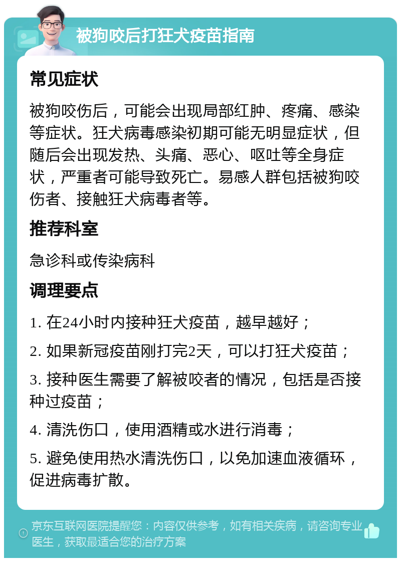 被狗咬后打狂犬疫苗指南 常见症状 被狗咬伤后，可能会出现局部红肿、疼痛、感染等症状。狂犬病毒感染初期可能无明显症状，但随后会出现发热、头痛、恶心、呕吐等全身症状，严重者可能导致死亡。易感人群包括被狗咬伤者、接触狂犬病毒者等。 推荐科室 急诊科或传染病科 调理要点 1. 在24小时内接种狂犬疫苗，越早越好； 2. 如果新冠疫苗刚打完2天，可以打狂犬疫苗； 3. 接种医生需要了解被咬者的情况，包括是否接种过疫苗； 4. 清洗伤口，使用酒精或水进行消毒； 5. 避免使用热水清洗伤口，以免加速血液循环，促进病毒扩散。