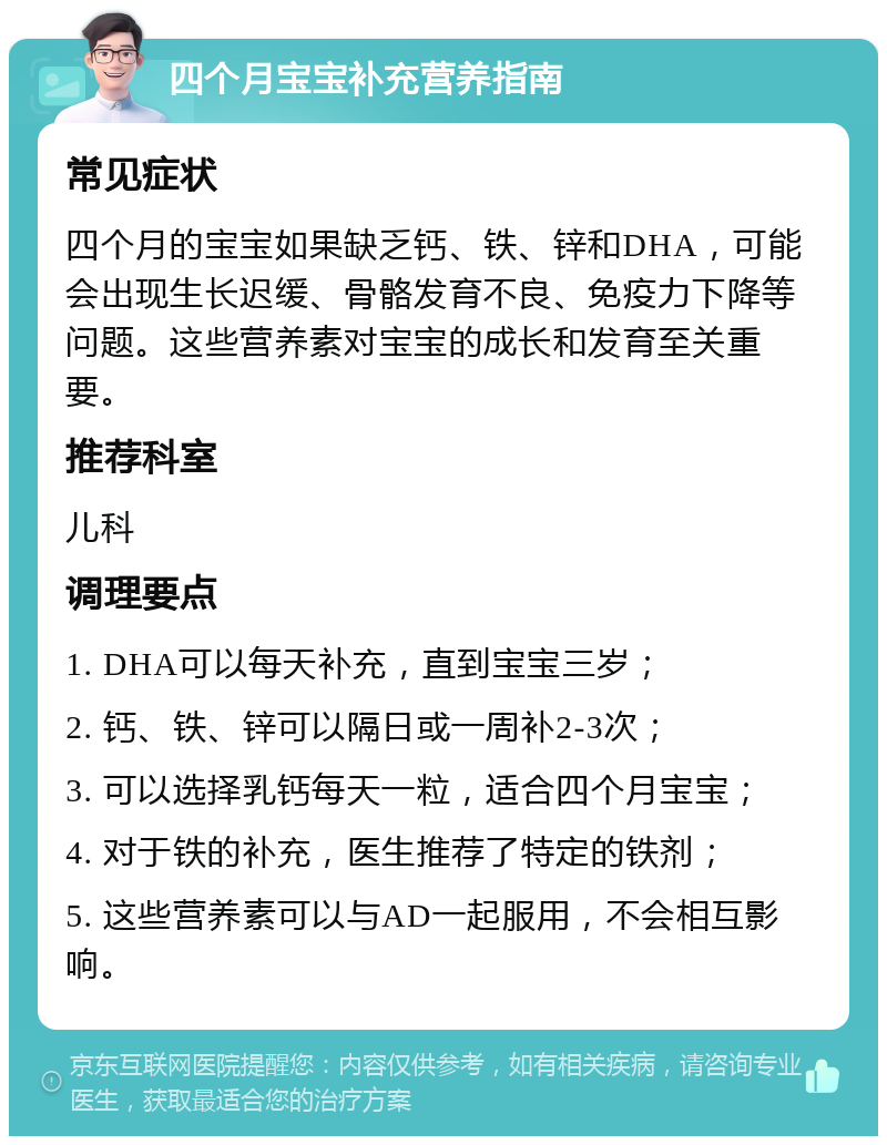 四个月宝宝补充营养指南 常见症状 四个月的宝宝如果缺乏钙、铁、锌和DHA，可能会出现生长迟缓、骨骼发育不良、免疫力下降等问题。这些营养素对宝宝的成长和发育至关重要。 推荐科室 儿科 调理要点 1. DHA可以每天补充，直到宝宝三岁； 2. 钙、铁、锌可以隔日或一周补2-3次； 3. 可以选择乳钙每天一粒，适合四个月宝宝； 4. 对于铁的补充，医生推荐了特定的铁剂； 5. 这些营养素可以与AD一起服用，不会相互影响。