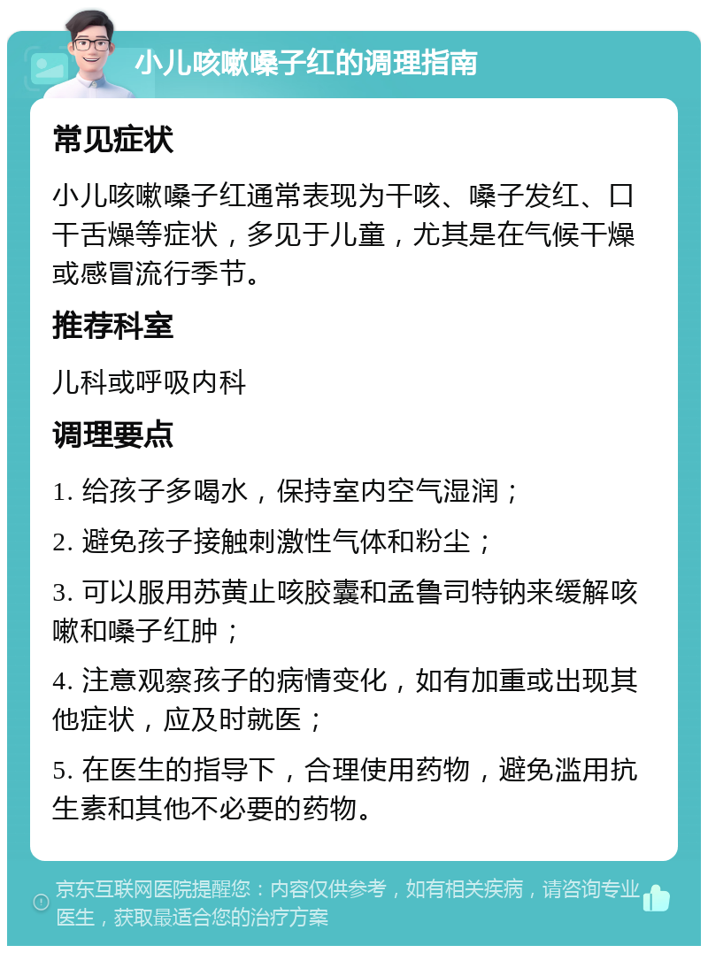 小儿咳嗽嗓子红的调理指南 常见症状 小儿咳嗽嗓子红通常表现为干咳、嗓子发红、口干舌燥等症状，多见于儿童，尤其是在气候干燥或感冒流行季节。 推荐科室 儿科或呼吸内科 调理要点 1. 给孩子多喝水，保持室内空气湿润； 2. 避免孩子接触刺激性气体和粉尘； 3. 可以服用苏黄止咳胶囊和孟鲁司特钠来缓解咳嗽和嗓子红肿； 4. 注意观察孩子的病情变化，如有加重或出现其他症状，应及时就医； 5. 在医生的指导下，合理使用药物，避免滥用抗生素和其他不必要的药物。