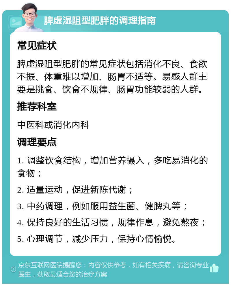 脾虚湿阻型肥胖的调理指南 常见症状 脾虚湿阻型肥胖的常见症状包括消化不良、食欲不振、体重难以增加、肠胃不适等。易感人群主要是挑食、饮食不规律、肠胃功能较弱的人群。 推荐科室 中医科或消化内科 调理要点 1. 调整饮食结构，增加营养摄入，多吃易消化的食物； 2. 适量运动，促进新陈代谢； 3. 中药调理，例如服用益生菌、健脾丸等； 4. 保持良好的生活习惯，规律作息，避免熬夜； 5. 心理调节，减少压力，保持心情愉悦。