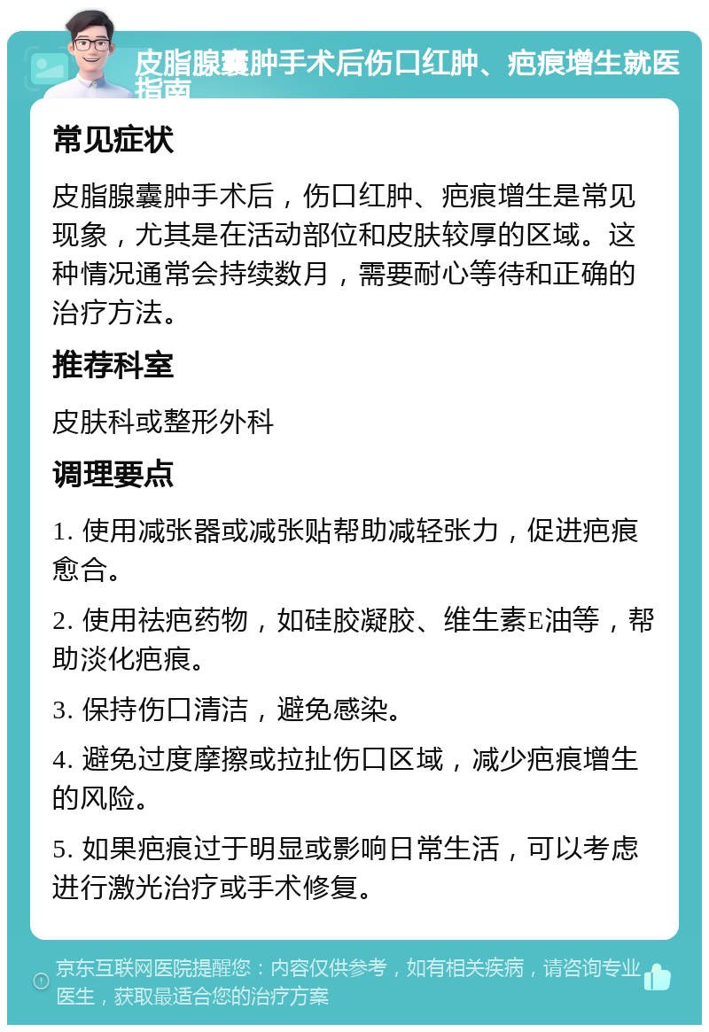 皮脂腺囊肿手术后伤口红肿、疤痕增生就医指南 常见症状 皮脂腺囊肿手术后，伤口红肿、疤痕增生是常见现象，尤其是在活动部位和皮肤较厚的区域。这种情况通常会持续数月，需要耐心等待和正确的治疗方法。 推荐科室 皮肤科或整形外科 调理要点 1. 使用减张器或减张贴帮助减轻张力，促进疤痕愈合。 2. 使用祛疤药物，如硅胶凝胶、维生素E油等，帮助淡化疤痕。 3. 保持伤口清洁，避免感染。 4. 避免过度摩擦或拉扯伤口区域，减少疤痕增生的风险。 5. 如果疤痕过于明显或影响日常生活，可以考虑进行激光治疗或手术修复。