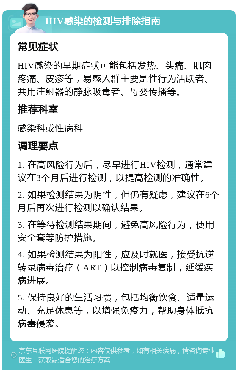 HIV感染的检测与排除指南 常见症状 HIV感染的早期症状可能包括发热、头痛、肌肉疼痛、皮疹等，易感人群主要是性行为活跃者、共用注射器的静脉吸毒者、母婴传播等。 推荐科室 感染科或性病科 调理要点 1. 在高风险行为后，尽早进行HIV检测，通常建议在3个月后进行检测，以提高检测的准确性。 2. 如果检测结果为阴性，但仍有疑虑，建议在6个月后再次进行检测以确认结果。 3. 在等待检测结果期间，避免高风险行为，使用安全套等防护措施。 4. 如果检测结果为阳性，应及时就医，接受抗逆转录病毒治疗（ART）以控制病毒复制，延缓疾病进展。 5. 保持良好的生活习惯，包括均衡饮食、适量运动、充足休息等，以增强免疫力，帮助身体抵抗病毒侵袭。