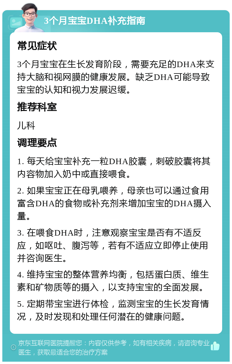 3个月宝宝DHA补充指南 常见症状 3个月宝宝在生长发育阶段，需要充足的DHA来支持大脑和视网膜的健康发展。缺乏DHA可能导致宝宝的认知和视力发展迟缓。 推荐科室 儿科 调理要点 1. 每天给宝宝补充一粒DHA胶囊，刺破胶囊将其内容物加入奶中或直接喂食。 2. 如果宝宝正在母乳喂养，母亲也可以通过食用富含DHA的食物或补充剂来增加宝宝的DHA摄入量。 3. 在喂食DHA时，注意观察宝宝是否有不适反应，如呕吐、腹泻等，若有不适应立即停止使用并咨询医生。 4. 维持宝宝的整体营养均衡，包括蛋白质、维生素和矿物质等的摄入，以支持宝宝的全面发展。 5. 定期带宝宝进行体检，监测宝宝的生长发育情况，及时发现和处理任何潜在的健康问题。