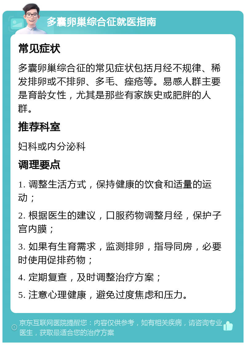 多囊卵巢综合征就医指南 常见症状 多囊卵巢综合征的常见症状包括月经不规律、稀发排卵或不排卵、多毛、痤疮等。易感人群主要是育龄女性，尤其是那些有家族史或肥胖的人群。 推荐科室 妇科或内分泌科 调理要点 1. 调整生活方式，保持健康的饮食和适量的运动； 2. 根据医生的建议，口服药物调整月经，保护子宫内膜； 3. 如果有生育需求，监测排卵，指导同房，必要时使用促排药物； 4. 定期复查，及时调整治疗方案； 5. 注意心理健康，避免过度焦虑和压力。