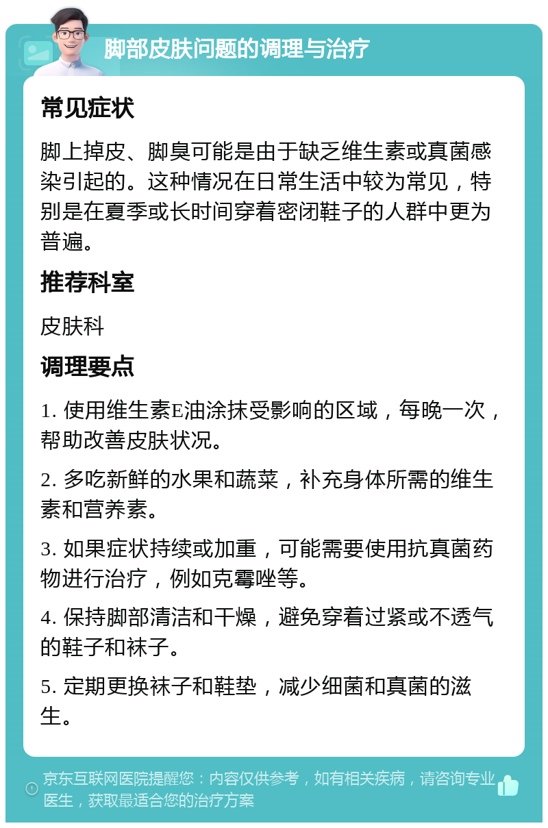 脚部皮肤问题的调理与治疗 常见症状 脚上掉皮、脚臭可能是由于缺乏维生素或真菌感染引起的。这种情况在日常生活中较为常见，特别是在夏季或长时间穿着密闭鞋子的人群中更为普遍。 推荐科室 皮肤科 调理要点 1. 使用维生素E油涂抹受影响的区域，每晚一次，帮助改善皮肤状况。 2. 多吃新鲜的水果和蔬菜，补充身体所需的维生素和营养素。 3. 如果症状持续或加重，可能需要使用抗真菌药物进行治疗，例如克霉唑等。 4. 保持脚部清洁和干燥，避免穿着过紧或不透气的鞋子和袜子。 5. 定期更换袜子和鞋垫，减少细菌和真菌的滋生。