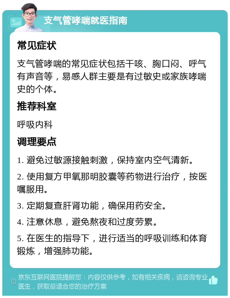 支气管哮喘就医指南 常见症状 支气管哮喘的常见症状包括干咳、胸口闷、呼气有声音等，易感人群主要是有过敏史或家族哮喘史的个体。 推荐科室 呼吸内科 调理要点 1. 避免过敏源接触刺激，保持室内空气清新。 2. 使用复方甲氧那明胶囊等药物进行治疗，按医嘱服用。 3. 定期复查肝肾功能，确保用药安全。 4. 注意休息，避免熬夜和过度劳累。 5. 在医生的指导下，进行适当的呼吸训练和体育锻炼，增强肺功能。