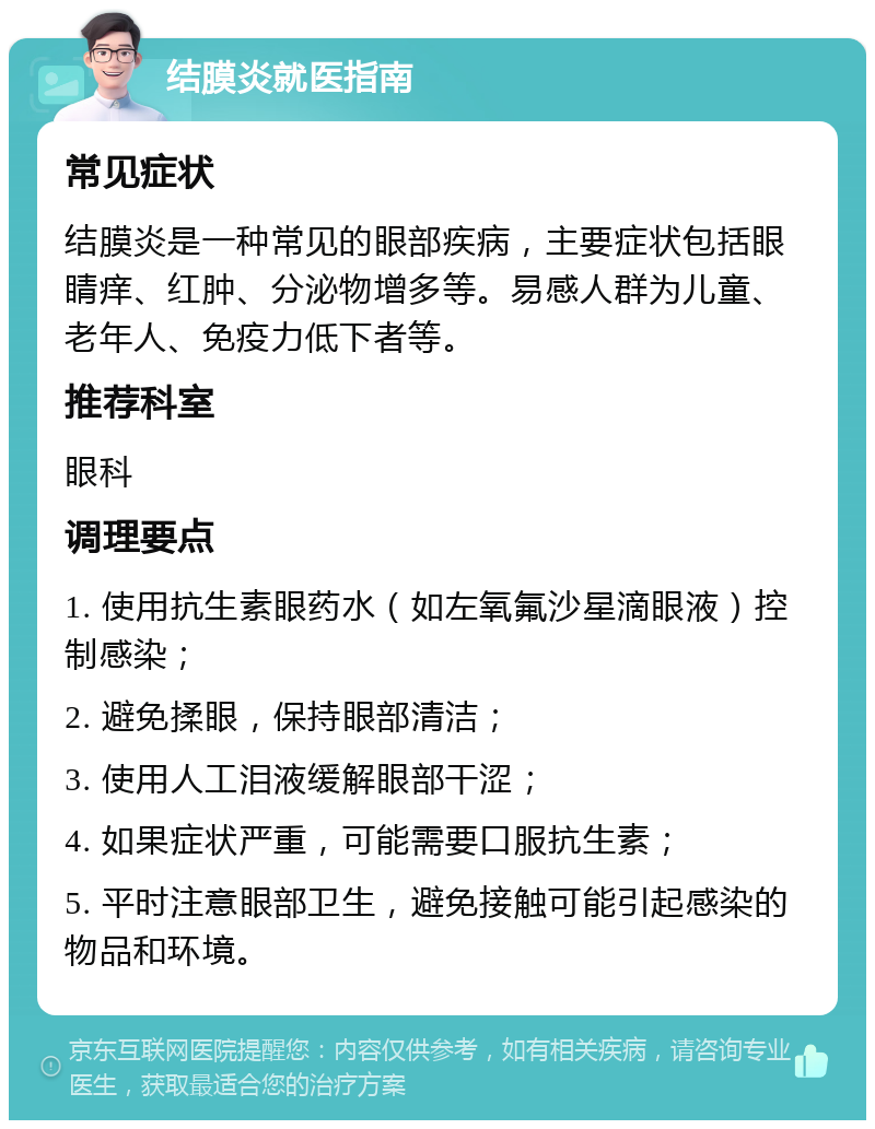 结膜炎就医指南 常见症状 结膜炎是一种常见的眼部疾病，主要症状包括眼睛痒、红肿、分泌物增多等。易感人群为儿童、老年人、免疫力低下者等。 推荐科室 眼科 调理要点 1. 使用抗生素眼药水（如左氧氟沙星滴眼液）控制感染； 2. 避免揉眼，保持眼部清洁； 3. 使用人工泪液缓解眼部干涩； 4. 如果症状严重，可能需要口服抗生素； 5. 平时注意眼部卫生，避免接触可能引起感染的物品和环境。