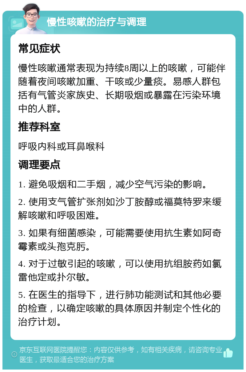 慢性咳嗽的治疗与调理 常见症状 慢性咳嗽通常表现为持续8周以上的咳嗽，可能伴随着夜间咳嗽加重、干咳或少量痰。易感人群包括有气管炎家族史、长期吸烟或暴露在污染环境中的人群。 推荐科室 呼吸内科或耳鼻喉科 调理要点 1. 避免吸烟和二手烟，减少空气污染的影响。 2. 使用支气管扩张剂如沙丁胺醇或福莫特罗来缓解咳嗽和呼吸困难。 3. 如果有细菌感染，可能需要使用抗生素如阿奇霉素或头孢克肟。 4. 对于过敏引起的咳嗽，可以使用抗组胺药如氯雷他定或扑尔敏。 5. 在医生的指导下，进行肺功能测试和其他必要的检查，以确定咳嗽的具体原因并制定个性化的治疗计划。