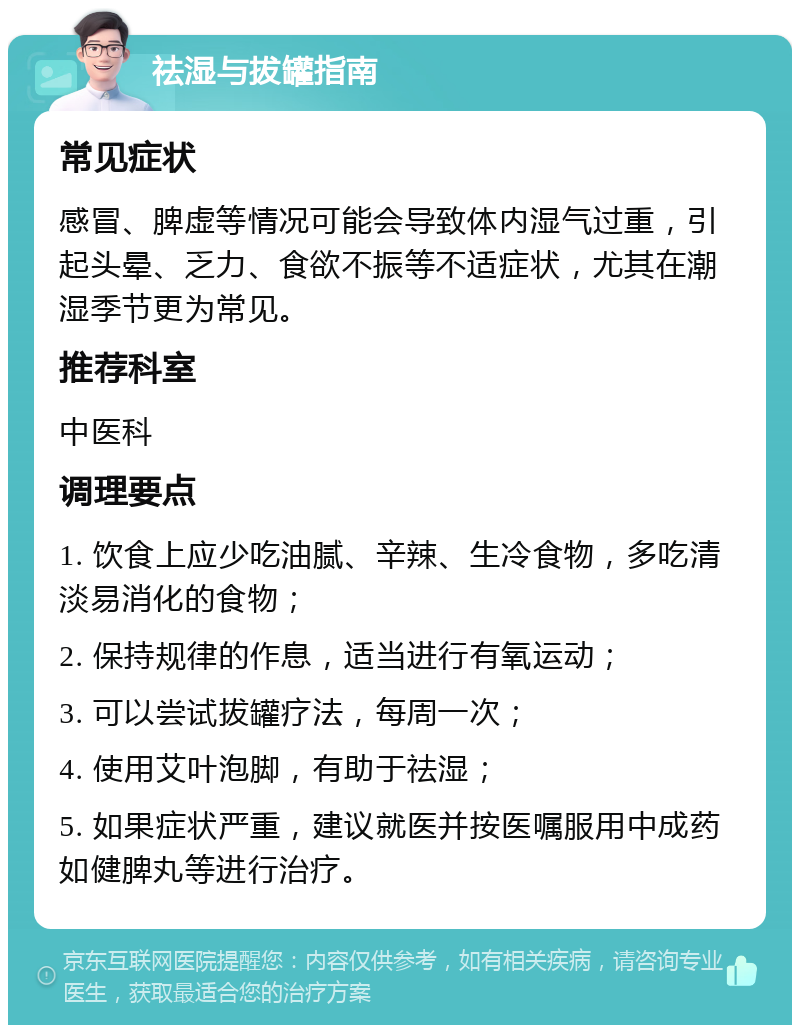 祛湿与拔罐指南 常见症状 感冒、脾虚等情况可能会导致体内湿气过重，引起头晕、乏力、食欲不振等不适症状，尤其在潮湿季节更为常见。 推荐科室 中医科 调理要点 1. 饮食上应少吃油腻、辛辣、生冷食物，多吃清淡易消化的食物； 2. 保持规律的作息，适当进行有氧运动； 3. 可以尝试拔罐疗法，每周一次； 4. 使用艾叶泡脚，有助于祛湿； 5. 如果症状严重，建议就医并按医嘱服用中成药如健脾丸等进行治疗。