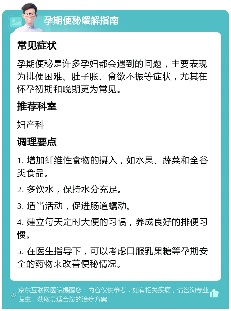 孕期便秘缓解指南 常见症状 孕期便秘是许多孕妇都会遇到的问题，主要表现为排便困难、肚子胀、食欲不振等症状，尤其在怀孕初期和晚期更为常见。 推荐科室 妇产科 调理要点 1. 增加纤维性食物的摄入，如水果、蔬菜和全谷类食品。 2. 多饮水，保持水分充足。 3. 适当活动，促进肠道蠕动。 4. 建立每天定时大便的习惯，养成良好的排便习惯。 5. 在医生指导下，可以考虑口服乳果糖等孕期安全的药物来改善便秘情况。