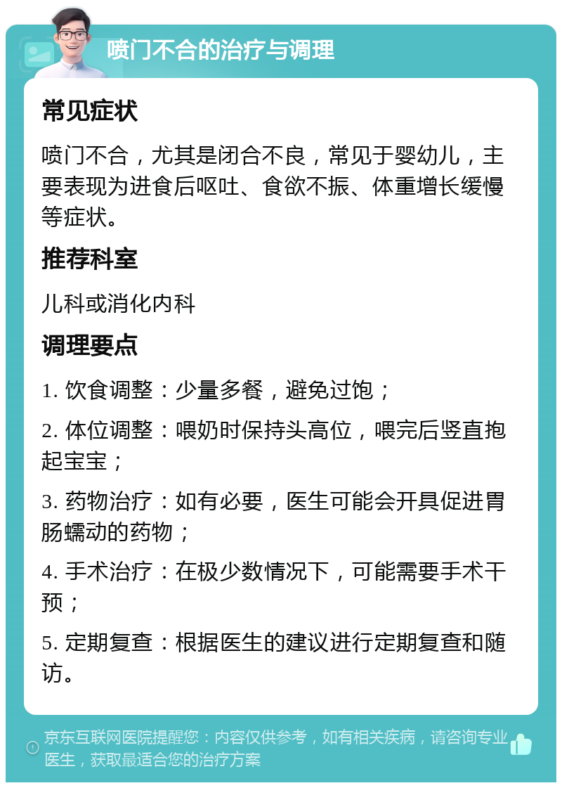 喷门不合的治疗与调理 常见症状 喷门不合，尤其是闭合不良，常见于婴幼儿，主要表现为进食后呕吐、食欲不振、体重增长缓慢等症状。 推荐科室 儿科或消化内科 调理要点 1. 饮食调整：少量多餐，避免过饱； 2. 体位调整：喂奶时保持头高位，喂完后竖直抱起宝宝； 3. 药物治疗：如有必要，医生可能会开具促进胃肠蠕动的药物； 4. 手术治疗：在极少数情况下，可能需要手术干预； 5. 定期复查：根据医生的建议进行定期复查和随访。