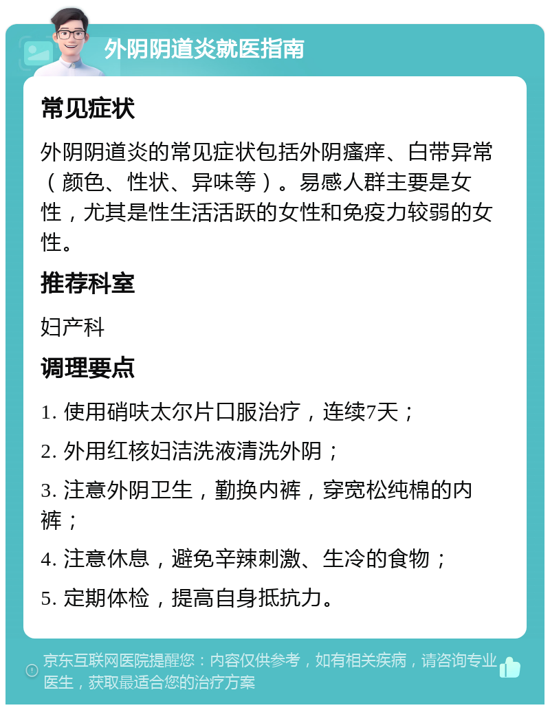 外阴阴道炎就医指南 常见症状 外阴阴道炎的常见症状包括外阴瘙痒、白带异常（颜色、性状、异味等）。易感人群主要是女性，尤其是性生活活跃的女性和免疫力较弱的女性。 推荐科室 妇产科 调理要点 1. 使用硝呋太尔片口服治疗，连续7天； 2. 外用红核妇洁洗液清洗外阴； 3. 注意外阴卫生，勤换内裤，穿宽松纯棉的内裤； 4. 注意休息，避免辛辣刺激、生冷的食物； 5. 定期体检，提高自身抵抗力。