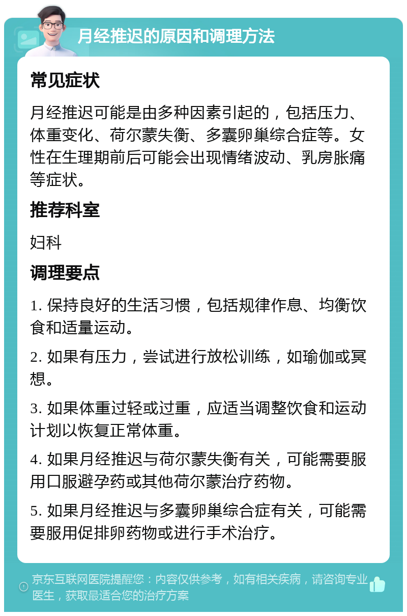 月经推迟的原因和调理方法 常见症状 月经推迟可能是由多种因素引起的，包括压力、体重变化、荷尔蒙失衡、多囊卵巢综合症等。女性在生理期前后可能会出现情绪波动、乳房胀痛等症状。 推荐科室 妇科 调理要点 1. 保持良好的生活习惯，包括规律作息、均衡饮食和适量运动。 2. 如果有压力，尝试进行放松训练，如瑜伽或冥想。 3. 如果体重过轻或过重，应适当调整饮食和运动计划以恢复正常体重。 4. 如果月经推迟与荷尔蒙失衡有关，可能需要服用口服避孕药或其他荷尔蒙治疗药物。 5. 如果月经推迟与多囊卵巢综合症有关，可能需要服用促排卵药物或进行手术治疗。