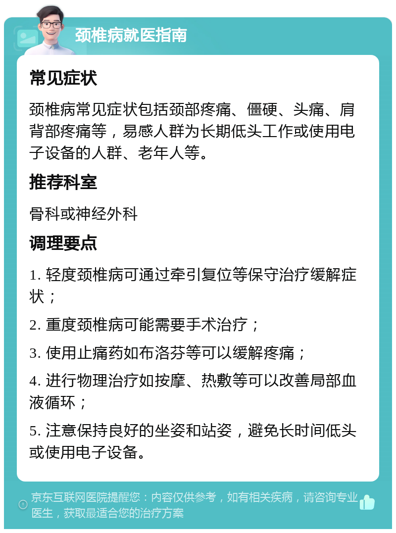 颈椎病就医指南 常见症状 颈椎病常见症状包括颈部疼痛、僵硬、头痛、肩背部疼痛等，易感人群为长期低头工作或使用电子设备的人群、老年人等。 推荐科室 骨科或神经外科 调理要点 1. 轻度颈椎病可通过牵引复位等保守治疗缓解症状； 2. 重度颈椎病可能需要手术治疗； 3. 使用止痛药如布洛芬等可以缓解疼痛； 4. 进行物理治疗如按摩、热敷等可以改善局部血液循环； 5. 注意保持良好的坐姿和站姿，避免长时间低头或使用电子设备。