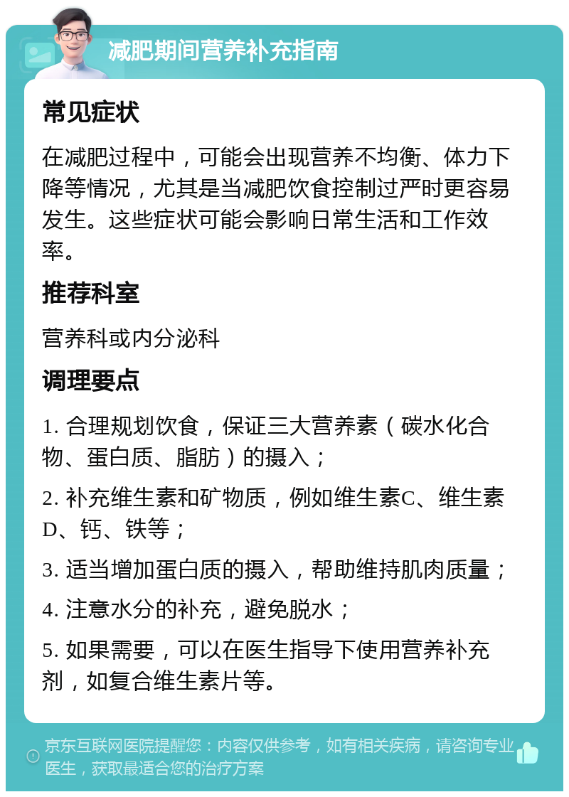 减肥期间营养补充指南 常见症状 在减肥过程中，可能会出现营养不均衡、体力下降等情况，尤其是当减肥饮食控制过严时更容易发生。这些症状可能会影响日常生活和工作效率。 推荐科室 营养科或内分泌科 调理要点 1. 合理规划饮食，保证三大营养素（碳水化合物、蛋白质、脂肪）的摄入； 2. 补充维生素和矿物质，例如维生素C、维生素D、钙、铁等； 3. 适当增加蛋白质的摄入，帮助维持肌肉质量； 4. 注意水分的补充，避免脱水； 5. 如果需要，可以在医生指导下使用营养补充剂，如复合维生素片等。