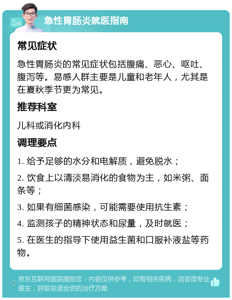 急性胃肠炎就医指南 常见症状 急性胃肠炎的常见症状包括腹痛、恶心、呕吐、腹泻等。易感人群主要是儿童和老年人，尤其是在夏秋季节更为常见。 推荐科室 儿科或消化内科 调理要点 1. 给予足够的水分和电解质，避免脱水； 2. 饮食上以清淡易消化的食物为主，如米粥、面条等； 3. 如果有细菌感染，可能需要使用抗生素； 4. 监测孩子的精神状态和尿量，及时就医； 5. 在医生的指导下使用益生菌和口服补液盐等药物。