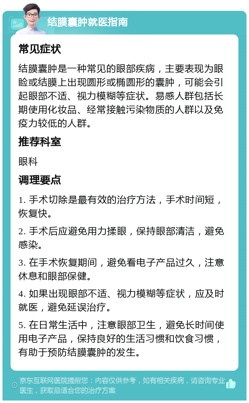 结膜囊肿就医指南 常见症状 结膜囊肿是一种常见的眼部疾病，主要表现为眼睑或结膜上出现圆形或椭圆形的囊肿，可能会引起眼部不适、视力模糊等症状。易感人群包括长期使用化妆品、经常接触污染物质的人群以及免疫力较低的人群。 推荐科室 眼科 调理要点 1. 手术切除是最有效的治疗方法，手术时间短，恢复快。 2. 手术后应避免用力揉眼，保持眼部清洁，避免感染。 3. 在手术恢复期间，避免看电子产品过久，注意休息和眼部保健。 4. 如果出现眼部不适、视力模糊等症状，应及时就医，避免延误治疗。 5. 在日常生活中，注意眼部卫生，避免长时间使用电子产品，保持良好的生活习惯和饮食习惯，有助于预防结膜囊肿的发生。